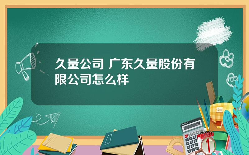 久量公司 广东久量股份有限公司怎么样